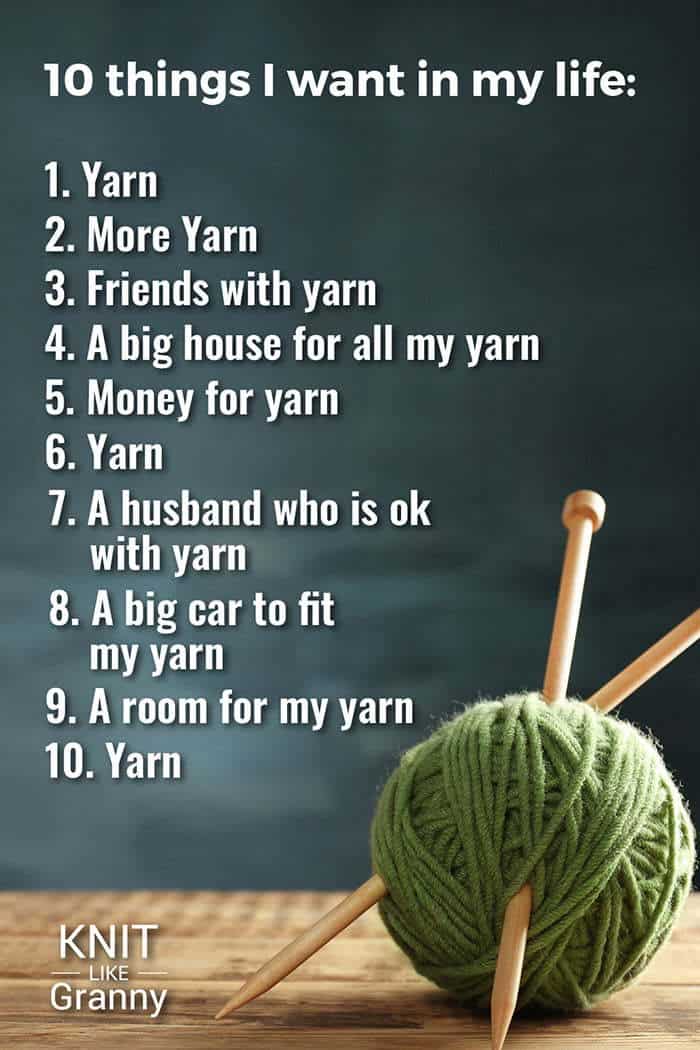 10 Things I Want In Life
Yarn

More yarn

Friends with yarn

A big house for all my yarn

Money for yarn

Yarn

A husband who is ok with yarn

A big car to fit my yarn

A room for my yarn

Yarn